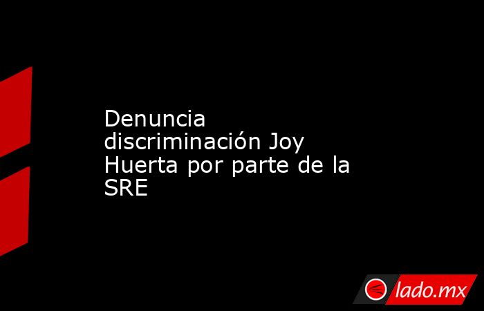 Denuncia discriminación Joy Huerta por parte de la SRE. Noticias en tiempo real