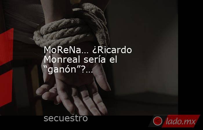 MoReNa… ¿Ricardo Monreal sería el “ganón”?…. Noticias en tiempo real
