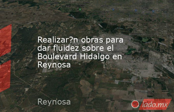 Realizar?n obras para dar fluidez sobre el Boulevard Hidalgo en Reynosa. Noticias en tiempo real