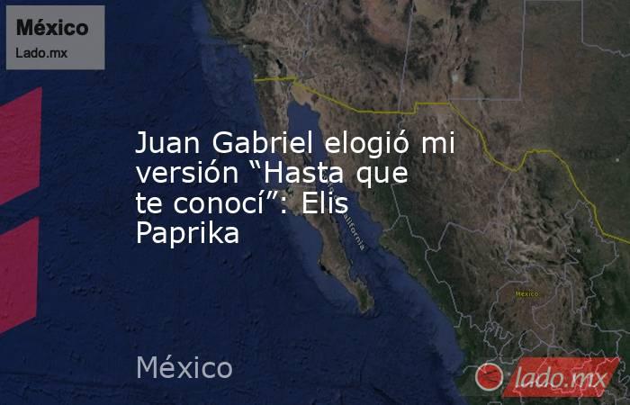 Juan Gabriel elogió mi versión “Hasta que te conocí”: Elis Paprika. Noticias en tiempo real