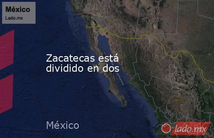 Zacatecas está dividido en dos. Noticias en tiempo real