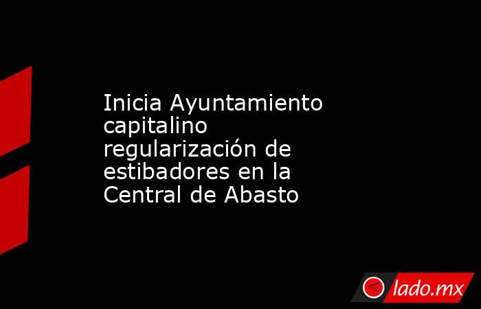 Inicia Ayuntamiento capitalino regularización de estibadores en la Central de Abasto. Noticias en tiempo real