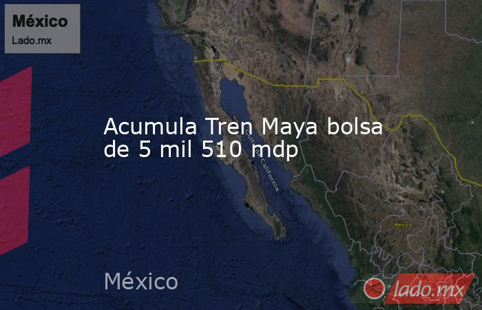 Acumula Tren Maya bolsa de 5 mil 510 mdp. Noticias en tiempo real