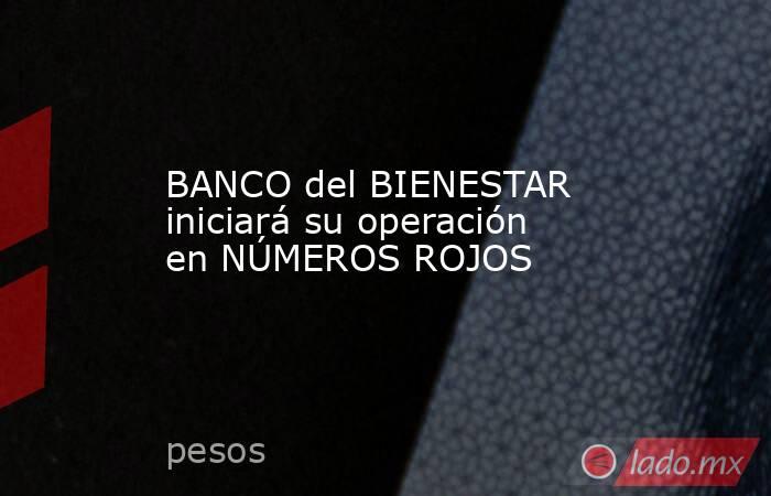 BANCO del BIENESTAR iniciará su operación en NÚMEROS ROJOS. Noticias en tiempo real