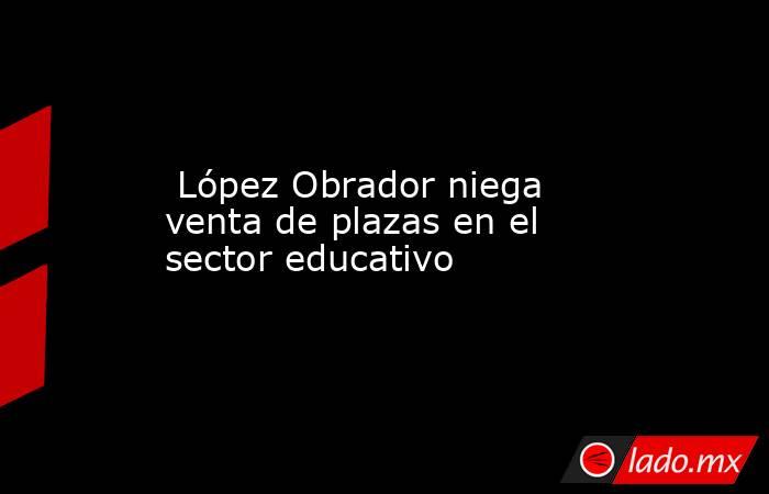  López Obrador niega venta de plazas en el sector educativo. Noticias en tiempo real