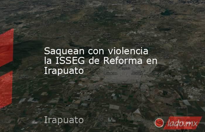 Saquean con violencia la ISSEG de Reforma en Irapuato. Noticias en tiempo real