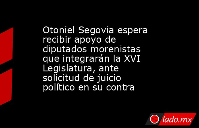 Otoniel Segovia espera recibir apoyo de diputados morenistas que integrarán la XVI Legislatura, ante solicitud de juicio político en su contra. Noticias en tiempo real