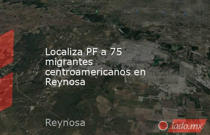 Localiza PF a 75 migrantes centroamericanos en Reynosa. Noticias en tiempo real
