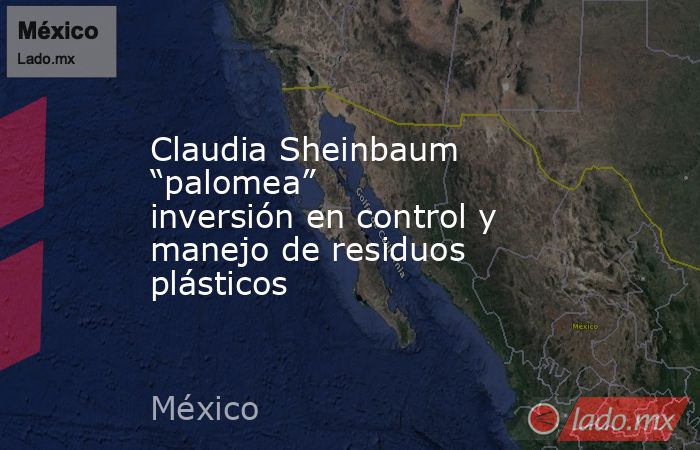 Claudia Sheinbaum “palomea” inversión en control y manejo de residuos plásticos. Noticias en tiempo real