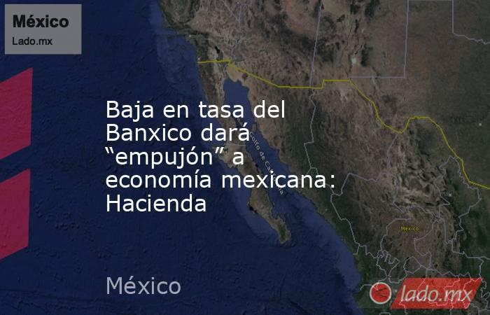 Baja en tasa del Banxico dará “empujón” a economía mexicana: Hacienda. Noticias en tiempo real