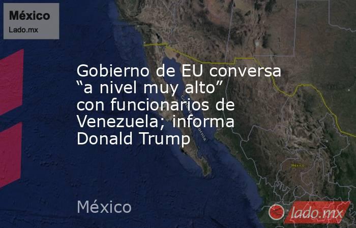 Gobierno de EU conversa “a nivel muy alto” con funcionarios de Venezuela; informa Donald Trump. Noticias en tiempo real