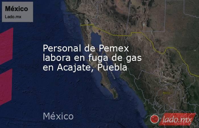 Personal de Pemex labora en fuga de gas en Acajate, Puebla. Noticias en tiempo real