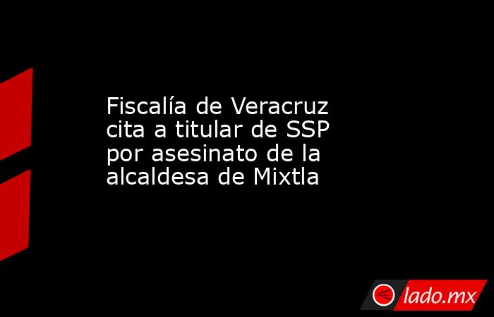 Fiscalía de Veracruz cita a titular de SSP por asesinato de la alcaldesa de Mixtla. Noticias en tiempo real