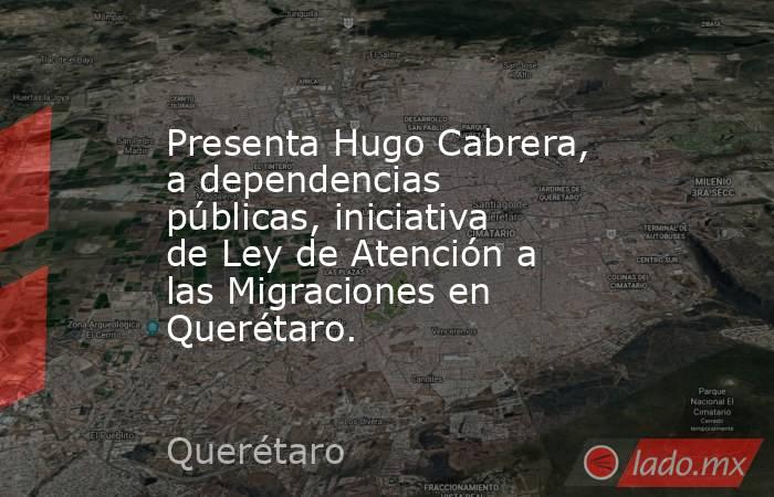 Presenta Hugo Cabrera, a dependencias públicas, iniciativa de Ley de Atención a las Migraciones en Querétaro.. Noticias en tiempo real