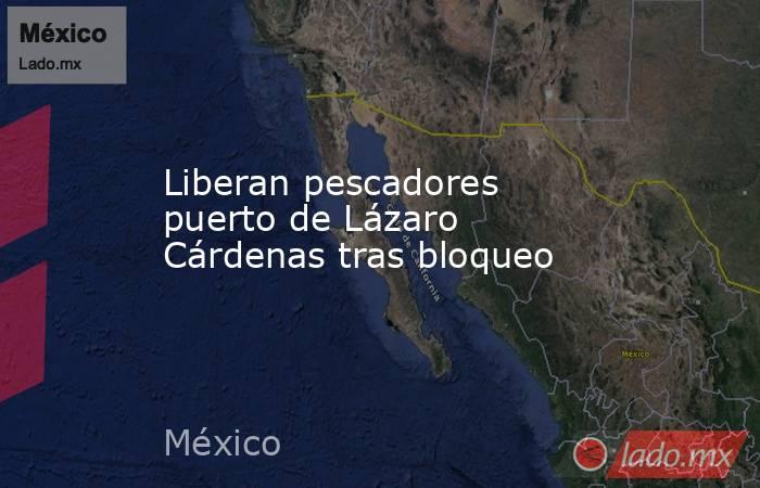 Liberan pescadores puerto de Lázaro Cárdenas tras bloqueo. Noticias en tiempo real