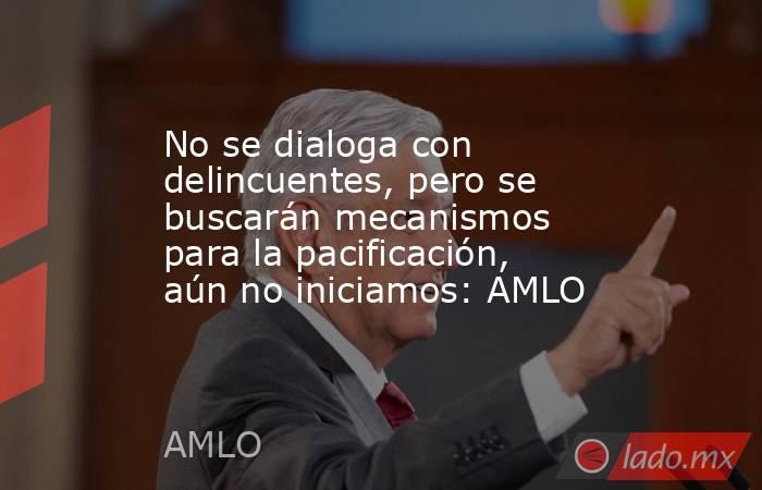 No se dialoga con delincuentes, pero se buscarán mecanismos para la pacificación, aún no iniciamos: AMLO. Noticias en tiempo real