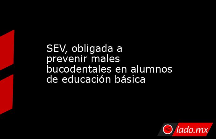 SEV, obligada a prevenir males bucodentales en alumnos de educación básica. Noticias en tiempo real