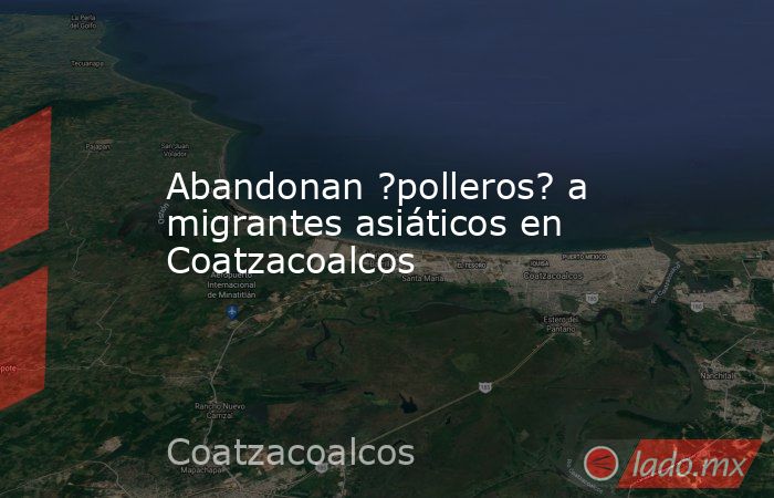 Abandonan ?polleros? a migrantes asiáticos en Coatzacoalcos. Noticias en tiempo real