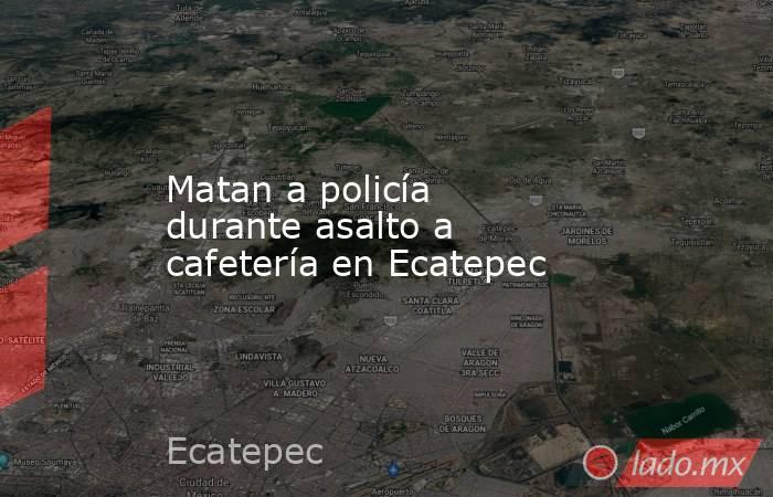 Matan a policía durante asalto a cafetería en Ecatepec. Noticias en tiempo real