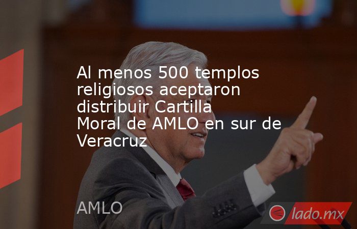Al menos 500 templos religiosos aceptaron distribuir Cartilla Moral de AMLO en sur de Veracruz. Noticias en tiempo real
