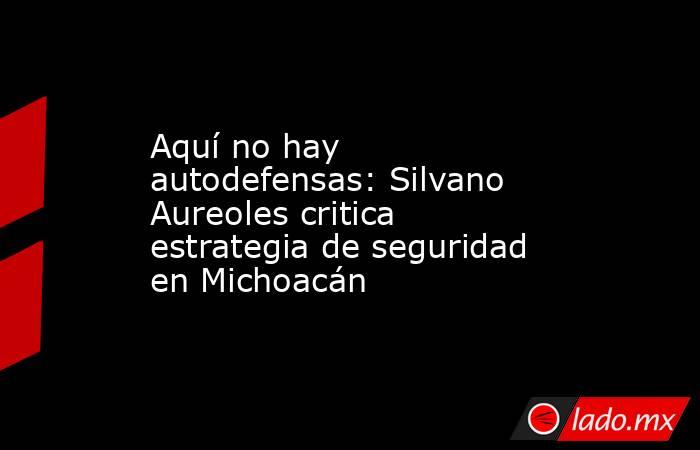 Aquí no hay autodefensas: Silvano Aureoles critica estrategia de seguridad en Michoacán. Noticias en tiempo real