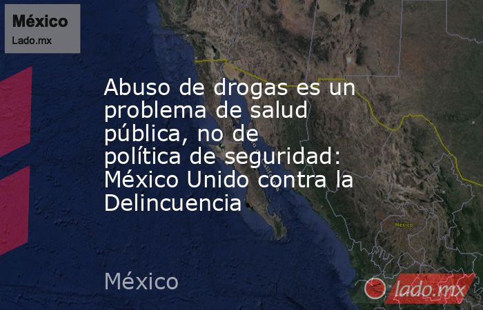 Abuso de drogas es un problema de salud pública, no de política de seguridad: México Unido contra la Delincuencia. Noticias en tiempo real