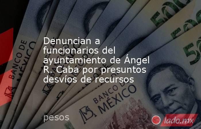 Denuncian a funcionarios del ayuntamiento de Ángel R. Caba por presuntos desvíos de recursos. Noticias en tiempo real