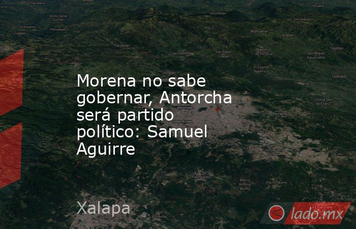 Morena no sabe gobernar, Antorcha será partido político: Samuel Aguirre. Noticias en tiempo real