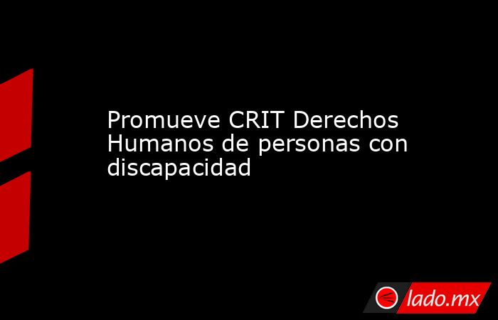 Promueve CRIT Derechos Humanos de personas con discapacidad. Noticias en tiempo real