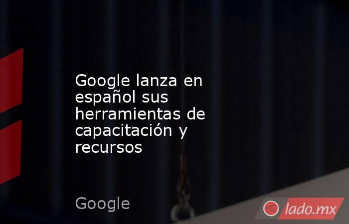 Google lanza en español sus herramientas de capacitación y recursos. Noticias en tiempo real