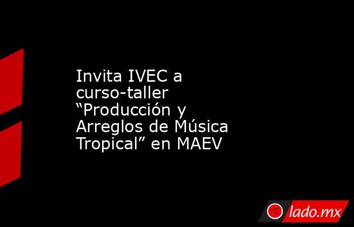 Invita IVEC a curso-taller “Producción y Arreglos de Música Tropical” en MAEV. Noticias en tiempo real