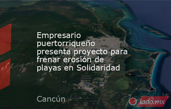 Empresario puertorriqueño presenta proyecto para frenar erosión de playas en Solidaridad. Noticias en tiempo real