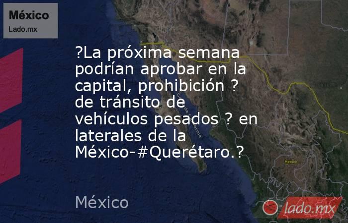?La próxima semana podrían aprobar en la capital, prohibición ? de tránsito de vehículos pesados ? en laterales de la México-#Querétaro.?. Noticias en tiempo real