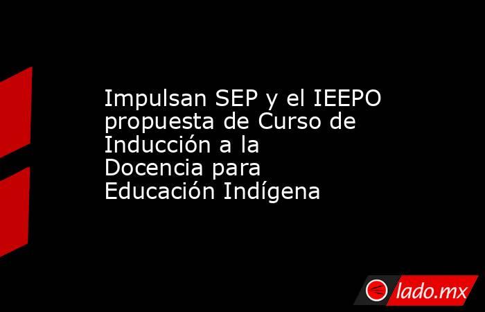 Impulsan SEP y el IEEPO propuesta de Curso de Inducción a la Docencia para Educación Indígena. Noticias en tiempo real