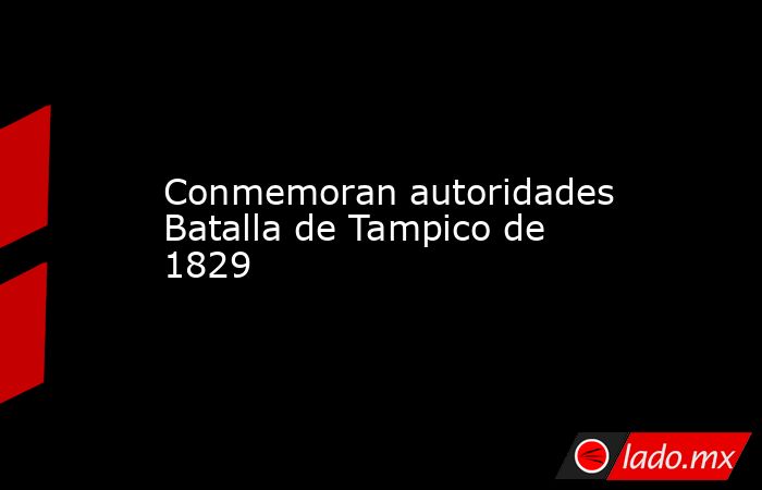 Conmemoran autoridades Batalla de Tampico de 1829. Noticias en tiempo real