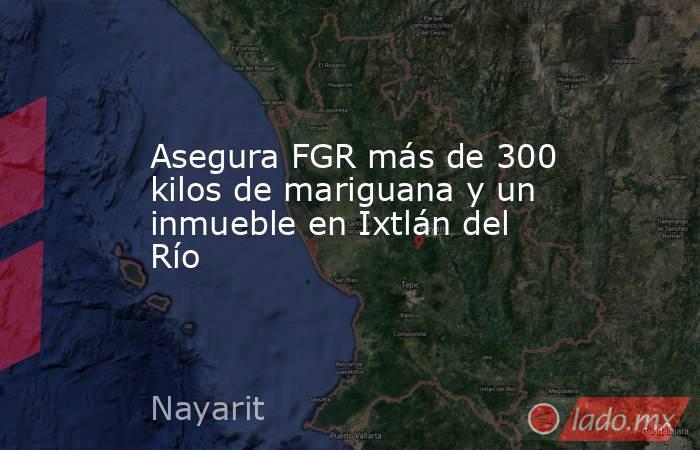 Asegura FGR más de 300 kilos de mariguana y un inmueble en Ixtlán del Río. Noticias en tiempo real