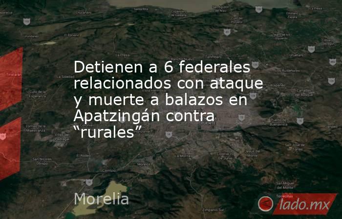 Detienen a 6 federales relacionados con ataque y muerte a balazos en Apatzingán contra “rurales”. Noticias en tiempo real