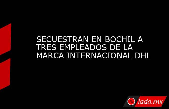 SECUESTRAN EN BOCHIL A TRES EMPLEADOS DE LA MARCA INTERNACIONAL DHL. Noticias en tiempo real