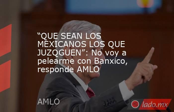 “QUE SEAN LOS MEXICANOS LOS QUE JUZQGUEN”: No voy a pelearme con Banxico, responde AMLO. Noticias en tiempo real