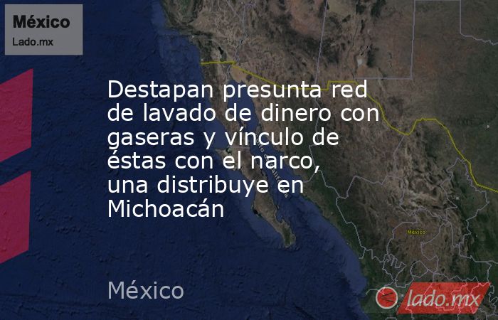 Destapan presunta red de lavado de dinero con gaseras y vínculo de éstas con el narco, una distribuye en Michoacán. Noticias en tiempo real