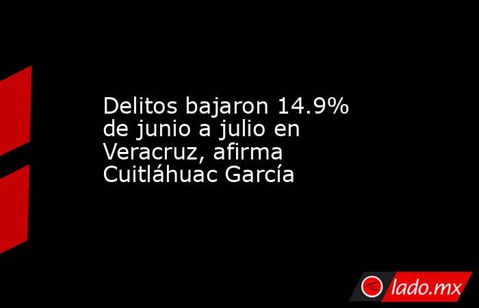 Delitos bajaron 14.9% de junio a julio en Veracruz, afirma Cuitláhuac García. Noticias en tiempo real