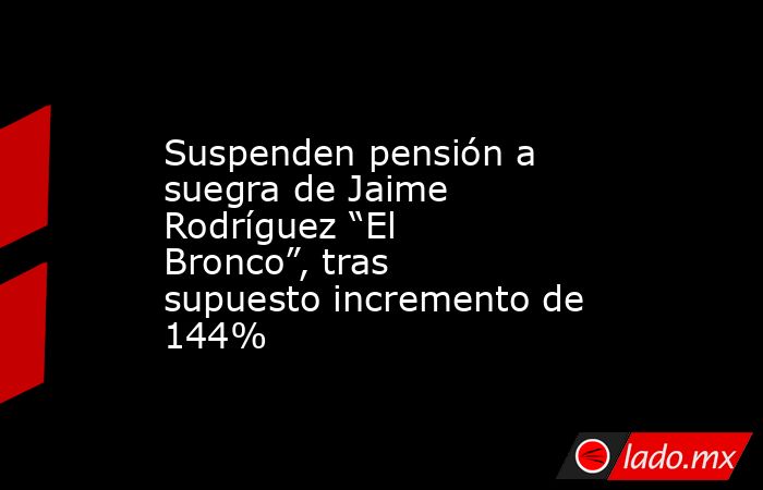 Suspenden pensión a suegra de Jaime Rodríguez “El Bronco”, tras supuesto incremento de 144%. Noticias en tiempo real