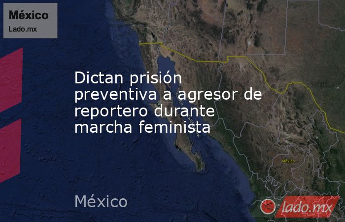 Dictan prisión preventiva a agresor de reportero durante marcha feminista. Noticias en tiempo real