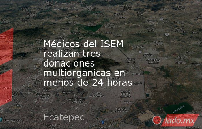 Médicos del ISEM realizan tres donaciones multiorgánicas en menos de 24 horas. Noticias en tiempo real