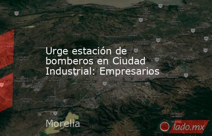 Urge estación de bomberos en Ciudad Industrial: Empresarios. Noticias en tiempo real