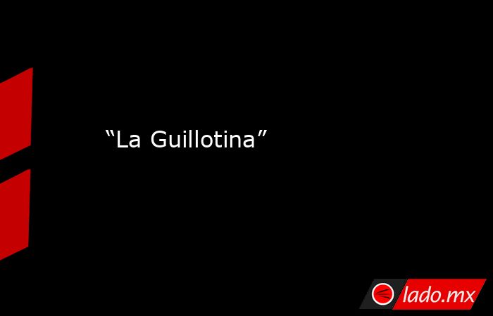 “La Guillotina”. Noticias en tiempo real