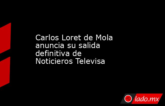Carlos Loret de Mola anuncia su salida definitiva de Noticieros Televisa. Noticias en tiempo real