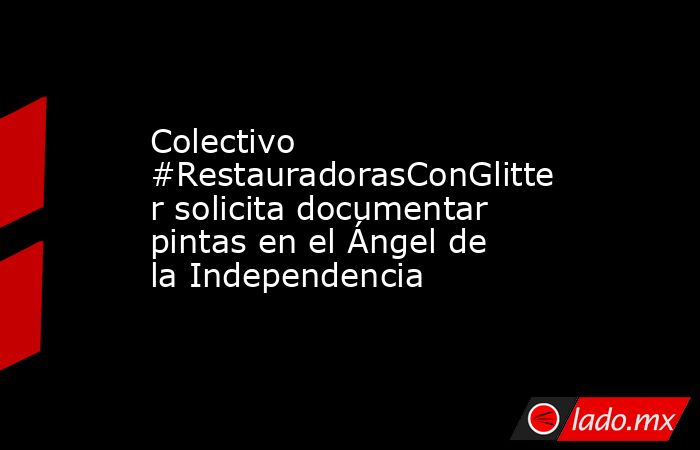 Colectivo #RestauradorasConGlitter solicita documentar pintas en el Ángel de la Independencia. Noticias en tiempo real