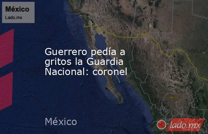 Guerrero pedía a gritos la Guardia Nacional: coronel. Noticias en tiempo real