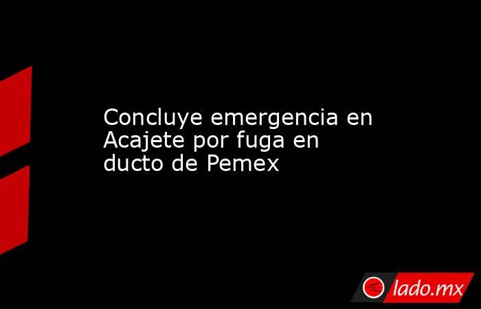 Concluye emergencia en Acajete por fuga en ducto de Pemex. Noticias en tiempo real